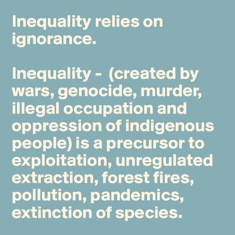 Inequality relies on ignorance. 

Inequality -  (created by wars, genocide, murder, illegal occupation and oppression of indigenous people) is a precursor to exploitation, unregulated extraction, forest fires, pollution, pandemics,  extinction of species. 