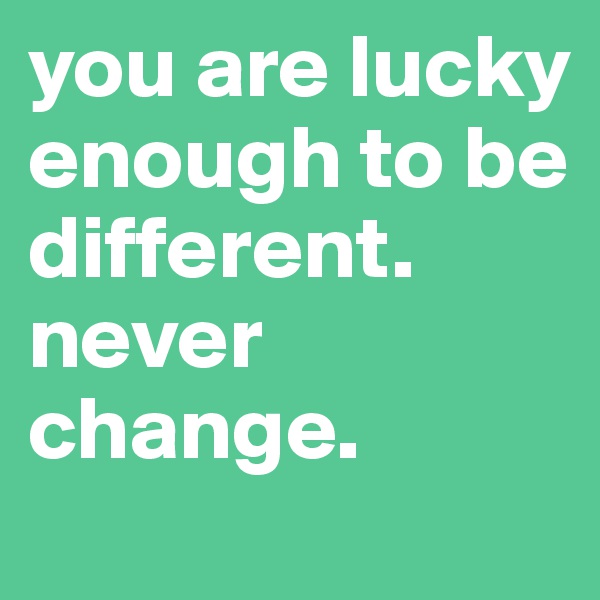 you are lucky enough to be different. never change. 