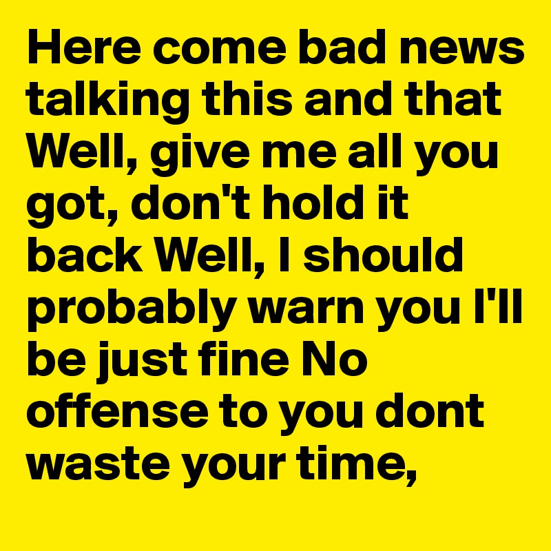Here come bad news talking this and that Well, give me all you got, don't hold it back Well, I should probably warn you I'll be just fine No offense to you dont waste your time, 