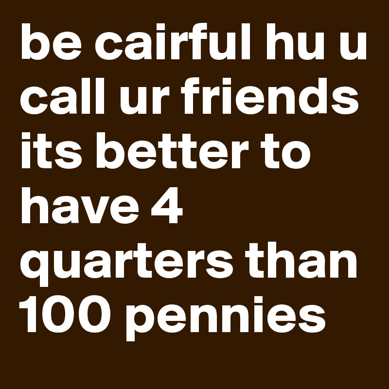 be cairful hu u call ur friends
its better to have 4 quarters than 100 pennies