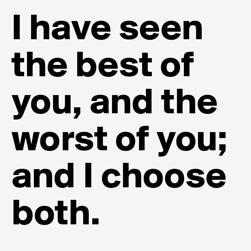 I have seen the best of you, and the worst of you; and I choose both.