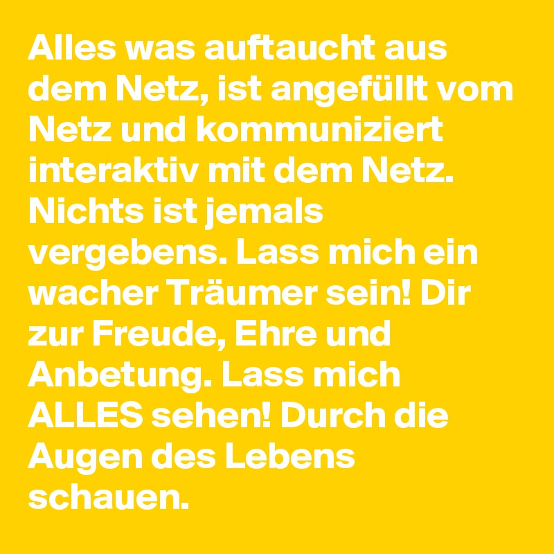 Alles was auftaucht aus dem Netz, ist angefüllt vom Netz und kommuniziert interaktiv mit dem Netz. 
Nichts ist jemals vergebens. Lass mich ein wacher Träumer sein! Dir zur Freude, Ehre und Anbetung. Lass mich ALLES sehen! Durch die Augen des Lebens schauen. 