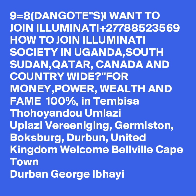 9=8(DANGOTE"S)I WANT TO JOIN ILLUMINATI+27788523569 HOW TO JOIN ILLUMINATI SOCIETY IN UGANDA,SOUTH SUDAN,QATAR, CANADA AND COUNTRY WIDE?''FOR MONEY,POWER, WEALTH AND  FAME  100%, in Tembisa Thohoyandou Umlazi
Uplazi Vereeniging, Germiston, Boksburg, Durbun, United Kingdom Welcome Bellville Cape Town
Durban George Ibhayi