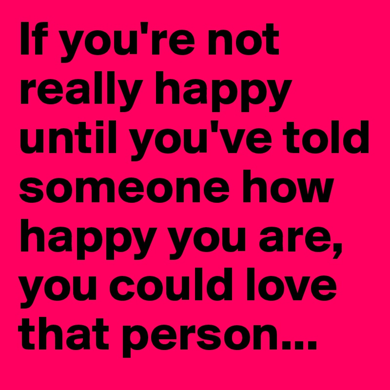 If you're not really happy until you've told someone how happy you are, you could love that person...