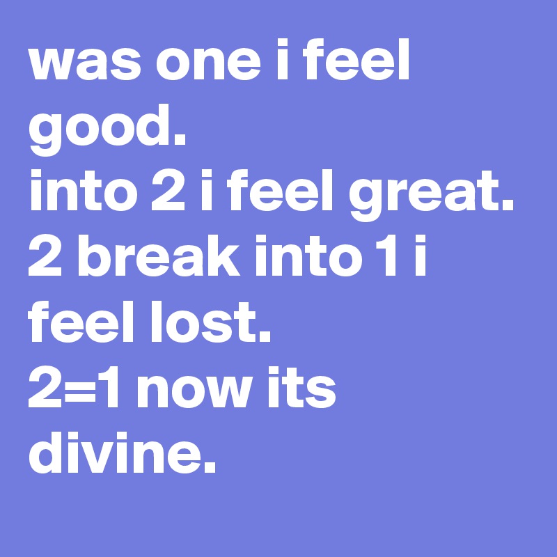 was one i feel good.
into 2 i feel great.
2 break into 1 i feel lost.
2=1 now its divine.