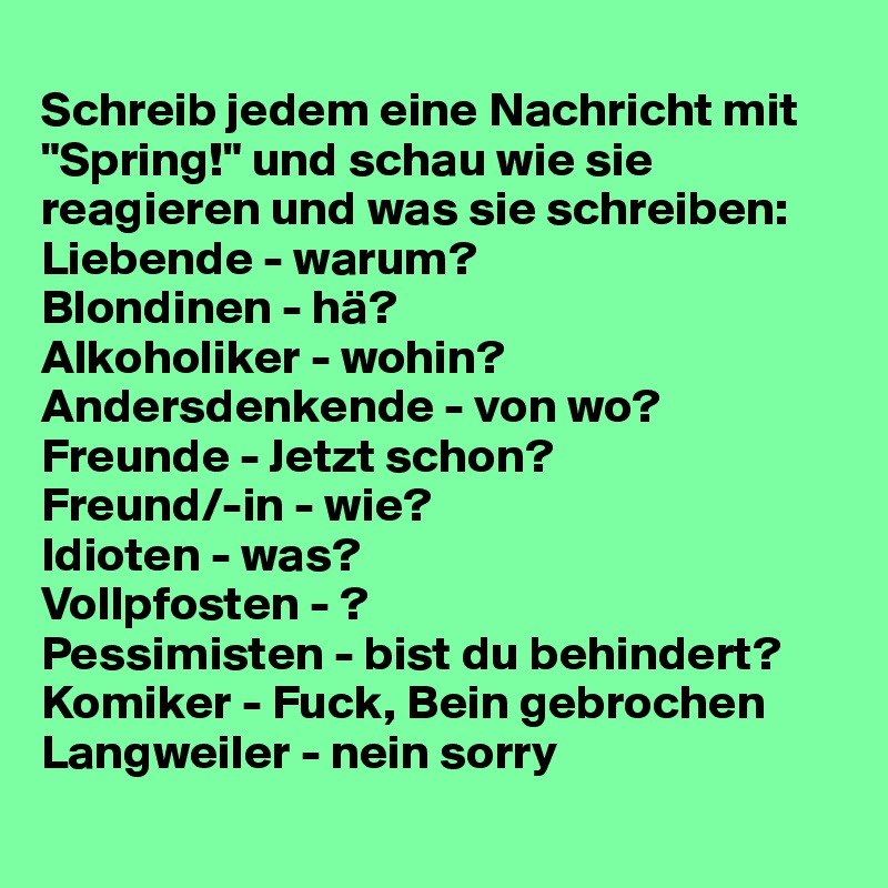 
Schreib jedem eine Nachricht mit "Spring!" und schau wie sie reagieren und was sie schreiben:
Liebende - warum?
Blondinen - hä?
Alkoholiker - wohin?
Andersdenkende - von wo?
Freunde - Jetzt schon? 
Freund/-in - wie?
Idioten - was?
Vollpfosten - ? 
Pessimisten - bist du behindert?
Komiker - Fuck, Bein gebrochen   Langweiler - nein sorry
