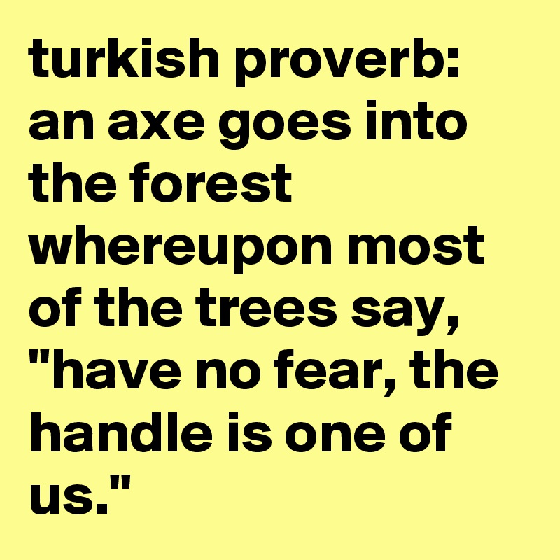 turkish proverb:  an axe goes into the forest whereupon most of the trees say, "have no fear, the handle is one of us."