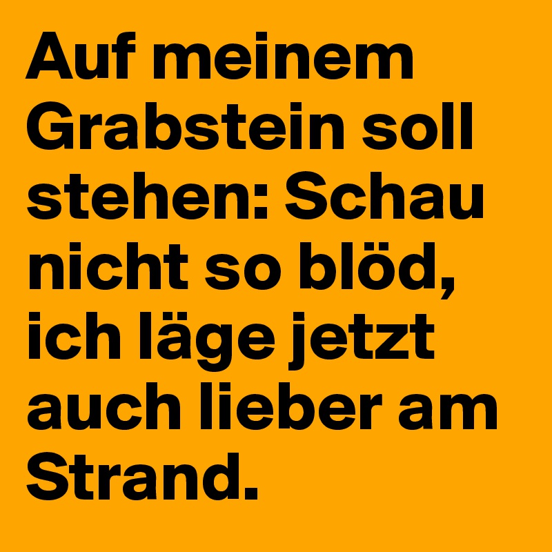 Auf meinem Grabstein soll stehen Schau nicht so blöd, ich läge jetzt