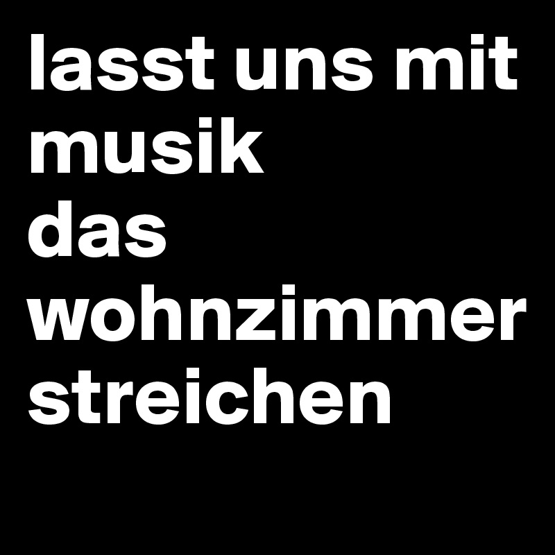 lasst uns mit musik
das wohnzimmer
streichen