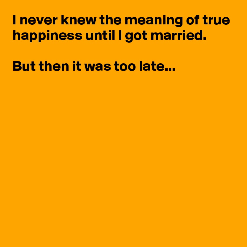 I never knew the meaning of true happiness until I got married.

But then it was too late...









