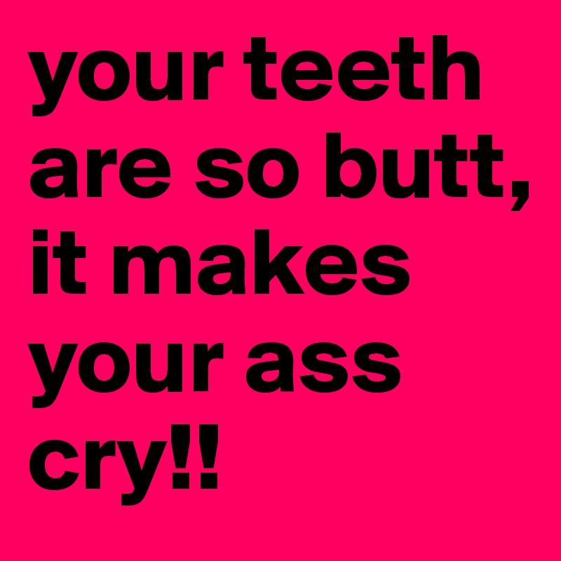 your teeth are so butt, it makes your ass cry!!