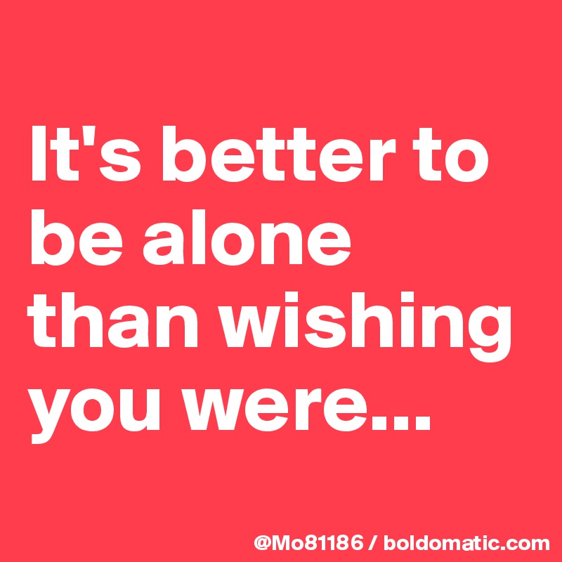 
It's better to be alone than wishing you were...
