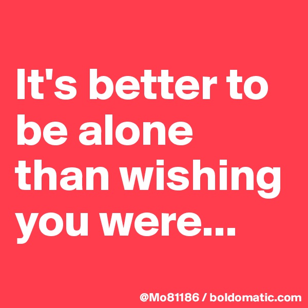 
It's better to be alone than wishing you were...

