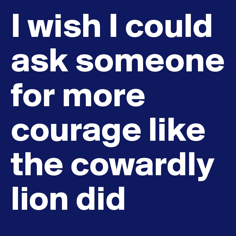 I wish I could ask someone for more courage like the cowardly lion did
