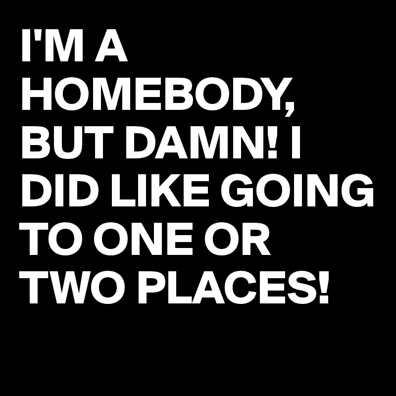 I'M A HOMEBODY,  BUT DAMN! I DID LIKE GOING TO ONE OR TWO PLACES!
