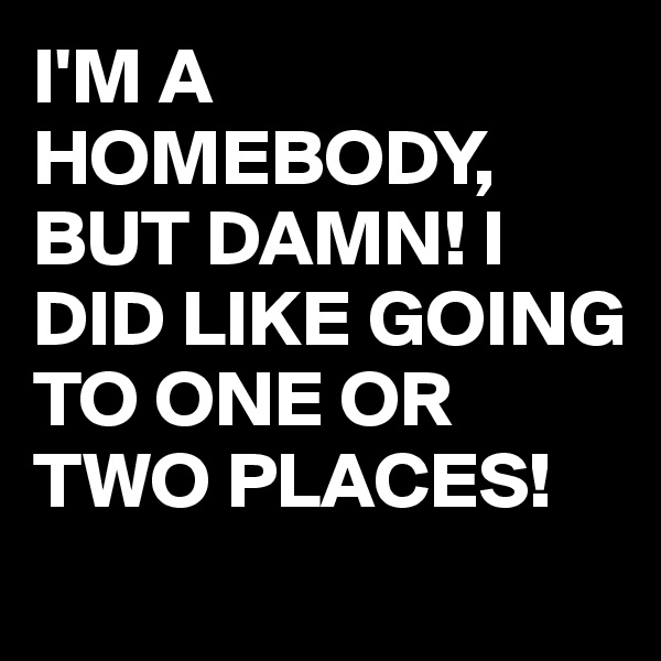 I'M A HOMEBODY,  BUT DAMN! I DID LIKE GOING TO ONE OR TWO PLACES!
