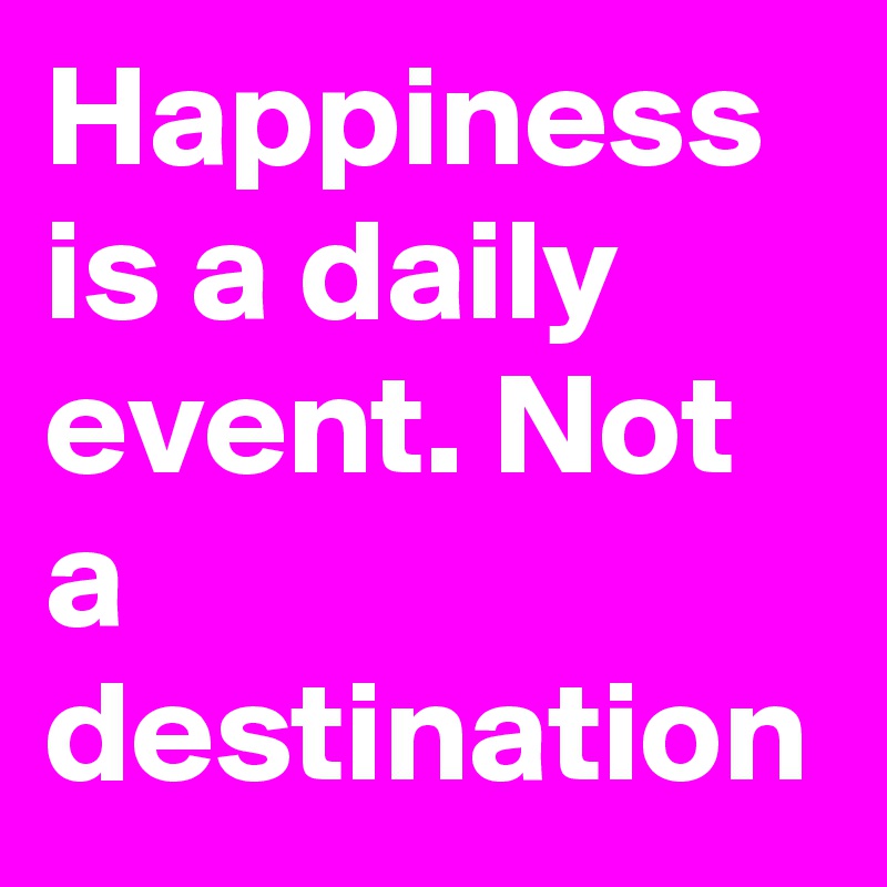 Happiness is a daily event. Not a destination