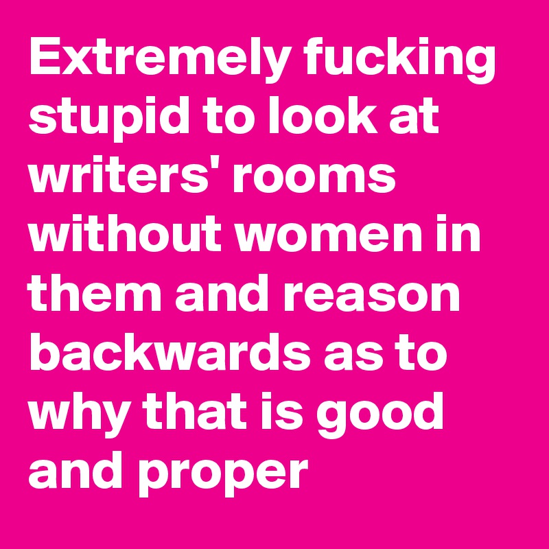 Extremely fucking stupid to look at writers' rooms without women in them and reason backwards as to why that is good and proper