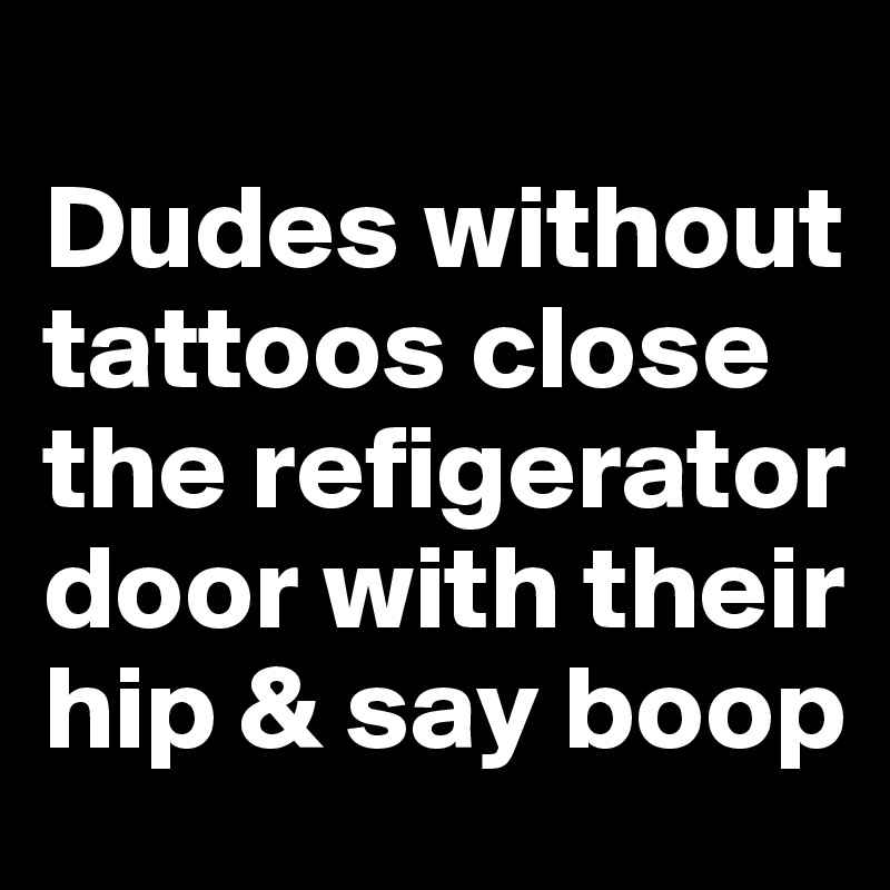 
Dudes without tattoos close the refigerator door with their hip & say boop