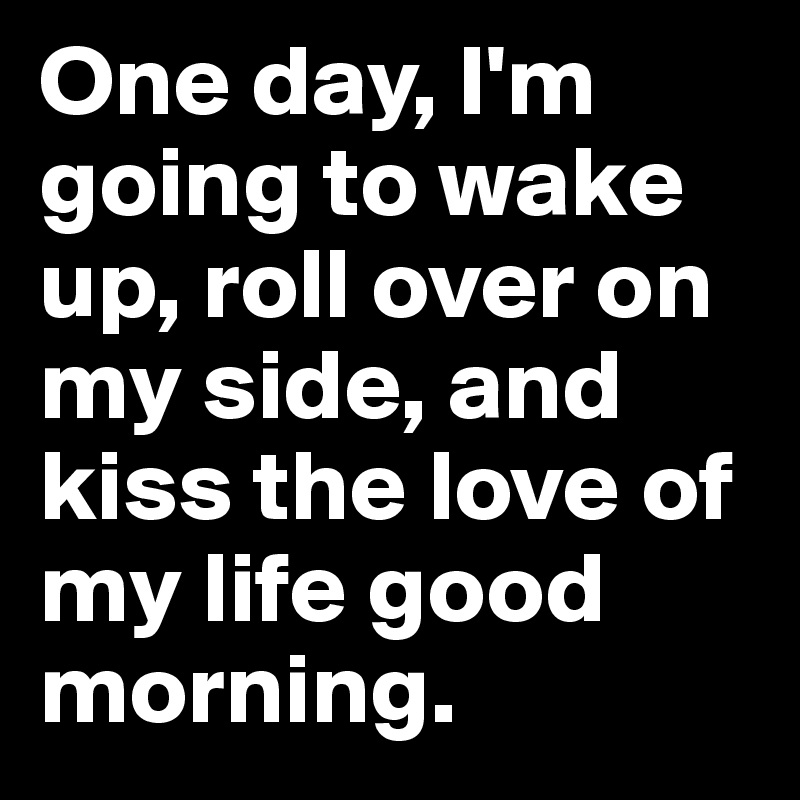 One day, I'm going to wake up, roll over on my side, and kiss the love of my life good morning.