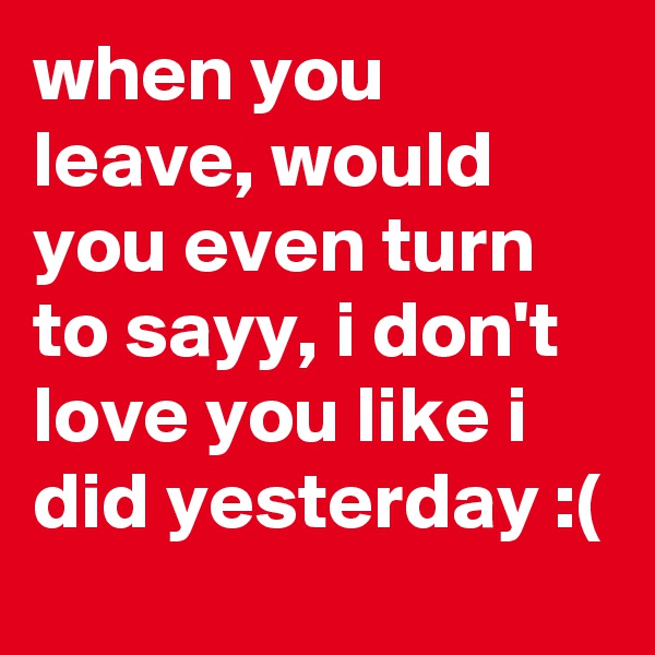 when you leave, would you even turn to sayy, i don't love you like i did yesterday :(