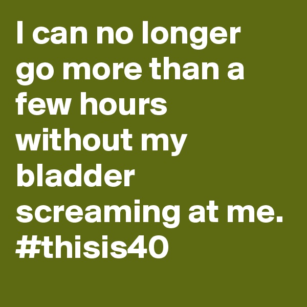 I can no longer go more than a few hours without my bladder screaming at me.
#thisis40