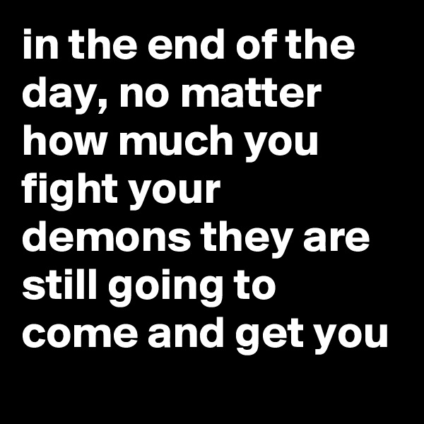in the end of the day, no matter how much you fight your demons they are still going to come and get you