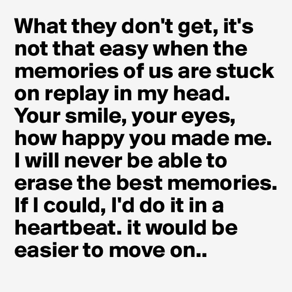 What they don't get, it's not that easy when the memories of us are stuck on replay in my head. Your smile, your eyes, how happy you made me. I will never be able to erase the best memories. If I could, I'd do it in a heartbeat. it would be easier to move on..