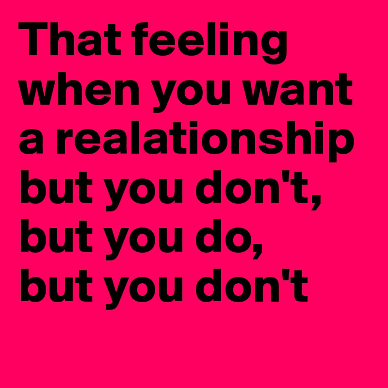 That feeling when you want a realationship but you don't, but you do,
but you don't
