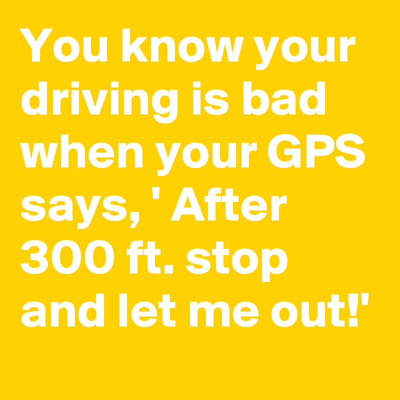 You know your driving is bad when your GPS says, ' After 300 ft. stop and let me out!'
