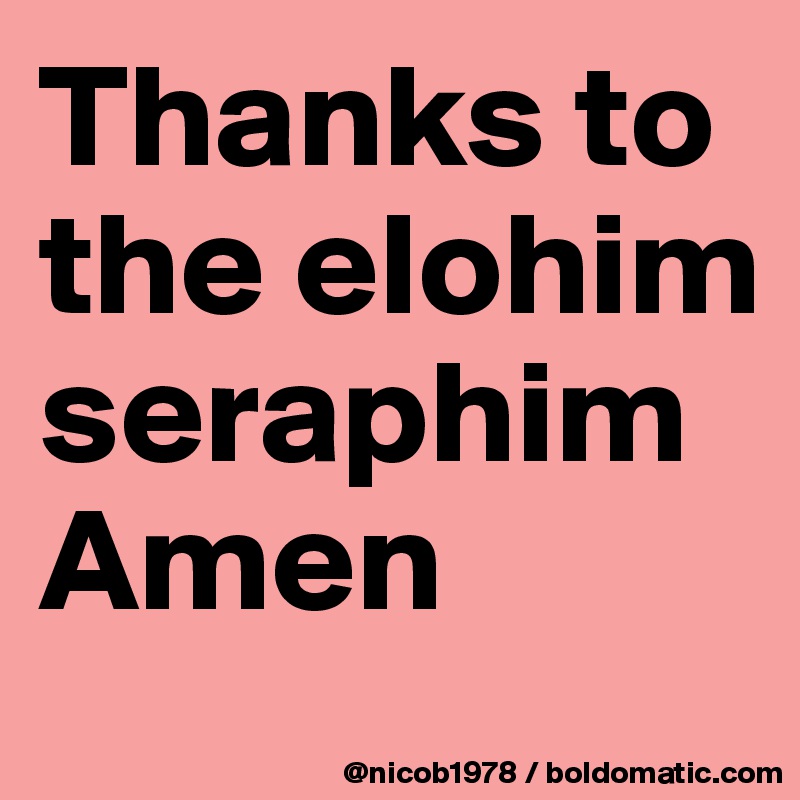 Thanks to the elohim seraphim Amen