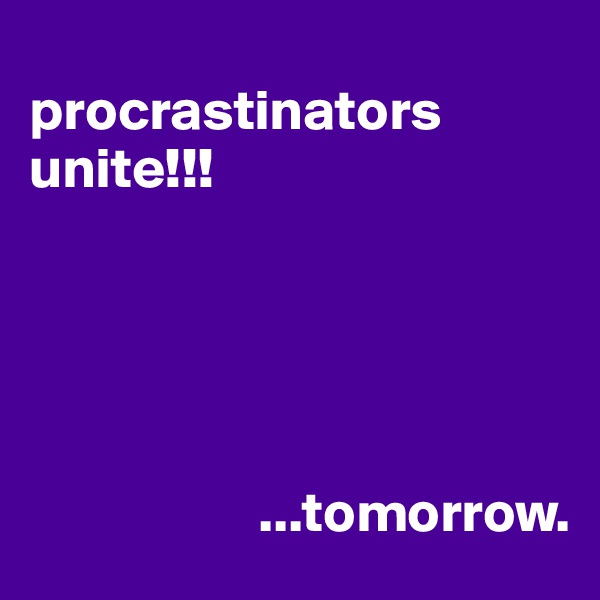 
procrastinators unite!!!





                    ...tomorrow.