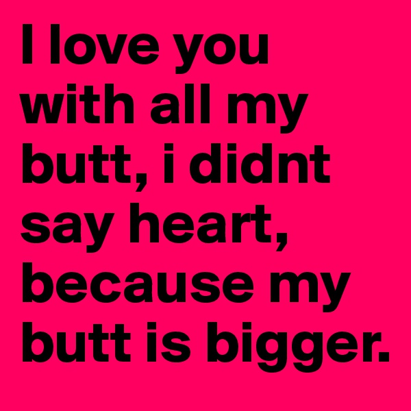 I love you with all my butt, i didnt say heart, because my butt is bigger.