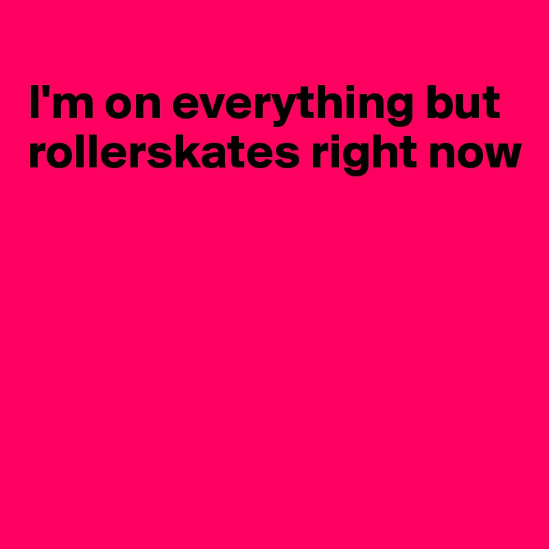 
I'm on everything but rollerskates right now





