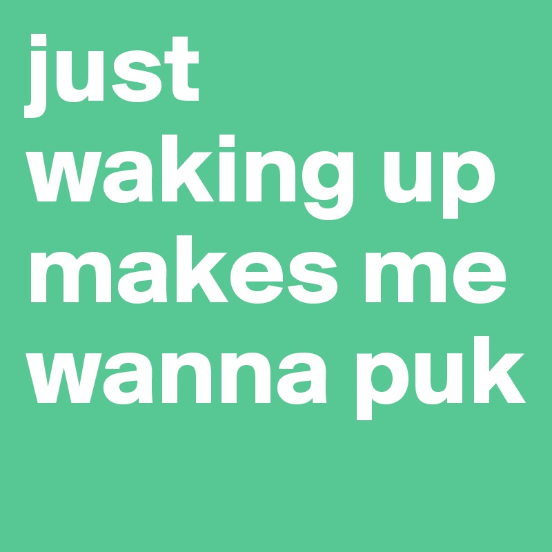 just waking up makes me wanna puk