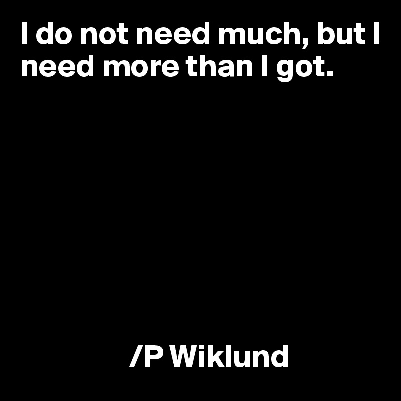 I do not need much, but I need more than I got.








                 /P Wiklund