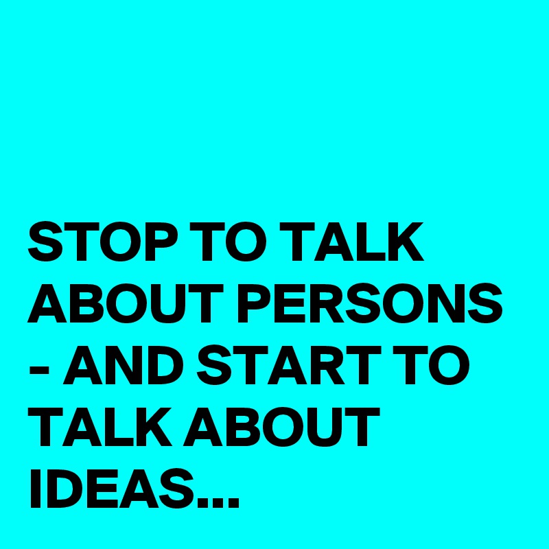 


STOP TO TALK ABOUT PERSONS 
- AND START TO  TALK ABOUT IDEAS...