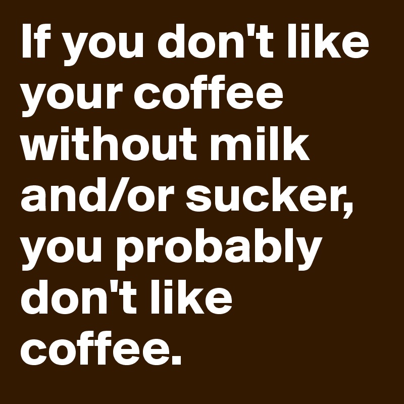 If you don't like your coffee without milk and/or sucker, you probably don't like coffee. 