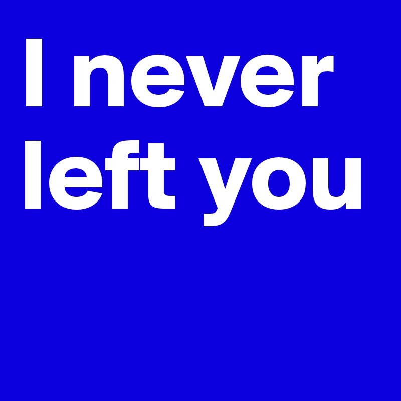 I never left you