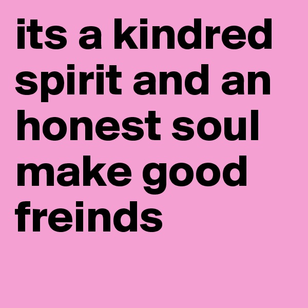 its a kindred spirit and an honest soul make good freinds 

