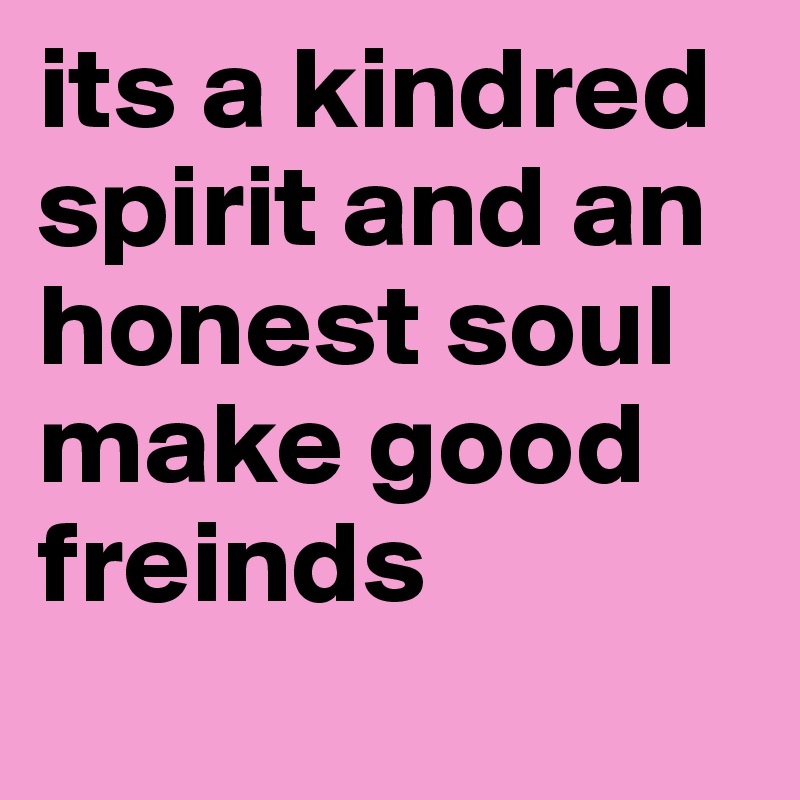 its a kindred spirit and an honest soul make good freinds 
