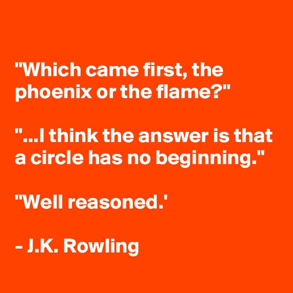 

"Which came first, the phoenix or the flame?"

"...I think the answer is that a circle has no beginning."

"Well reasoned.'

- J.K. Rowling