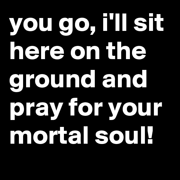 you go, i'll sit here on the ground and pray for your mortal soul!