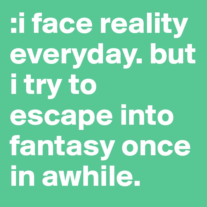 :i face reality everyday. but i try to escape into fantasy once in awhile. 