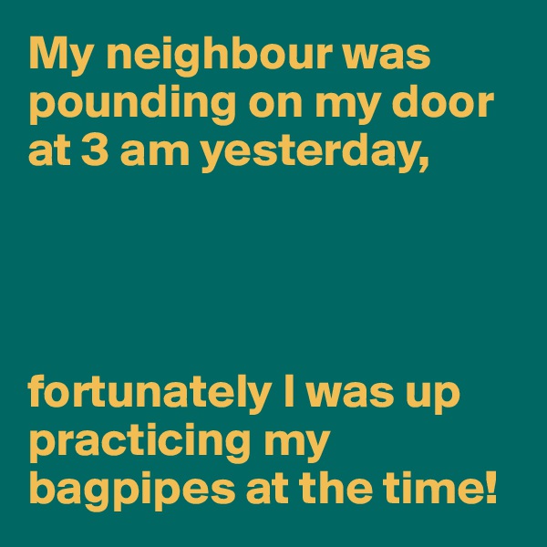 My neighbour was pounding on my door at 3 am yesterday,




fortunately I was up practicing my bagpipes at the time!