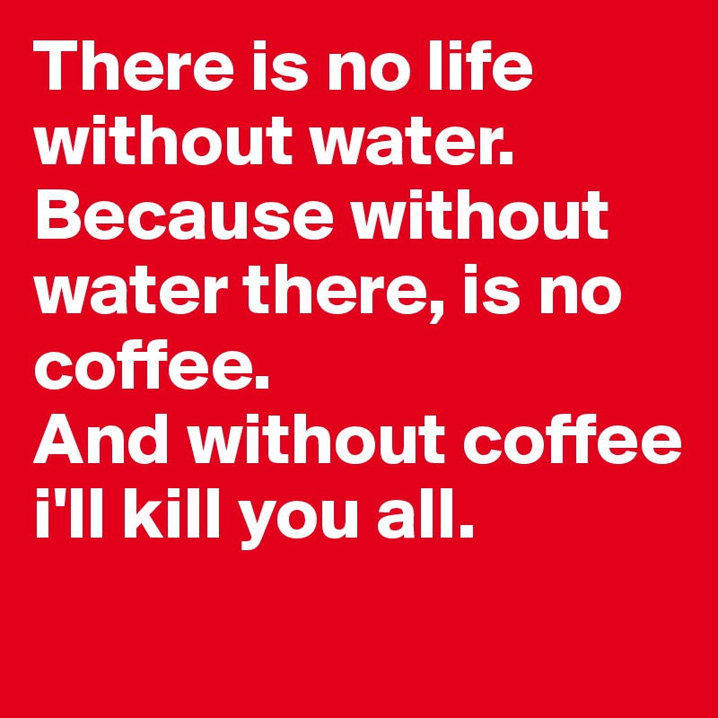 There is no life without water.
Because without water there, is no coffee. 
And without coffee i'll kill you all.
