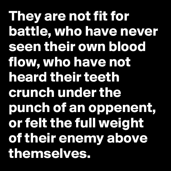 They are not fit for battle, who have never seen their own blood flow, who have not heard their teeth crunch under the punch of an oppenent, or felt the full weight of their enemy above themselves.