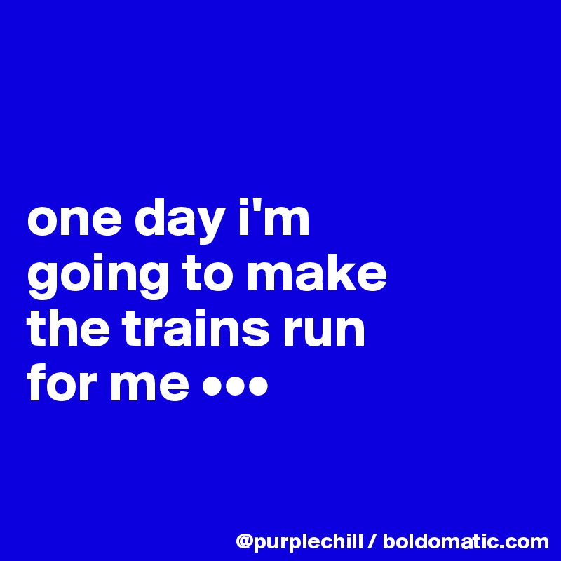 


one day i'm 
going to make 
the trains run 
for me •••

