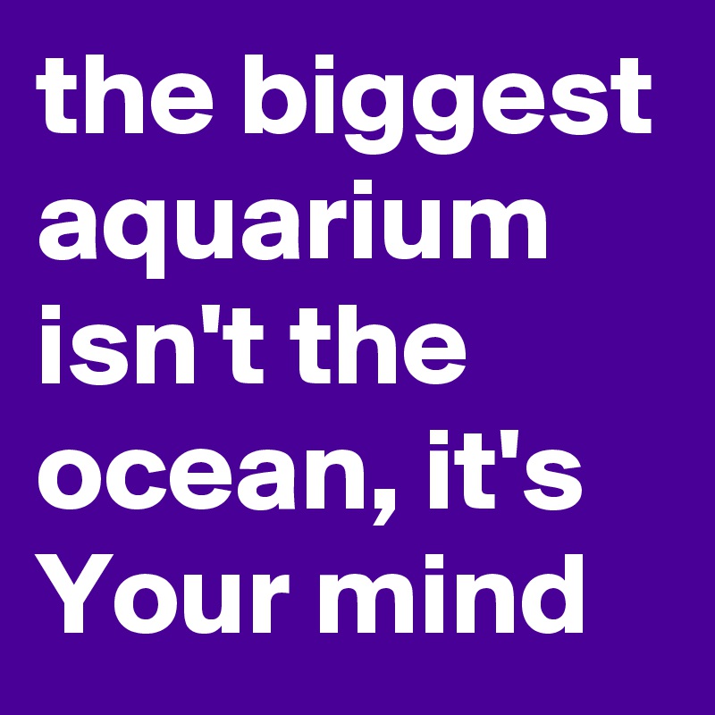 the biggest aquarium isn't the ocean, it's Your mind