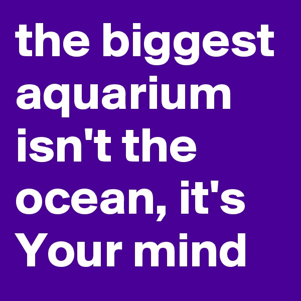 the biggest aquarium isn't the ocean, it's Your mind